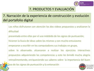 7. PRODUCTOS Y EVALUACIÓN 
7. Narración de la experiencia de construcción y evolución 
del portafolio digital 
Los niños disfrutaron con atención los dos videos propuestos y analizaron la 
dificultad 
presentada entre ellos por el uso indebido de los signos de puntuación; 
hicieron la lluvia de ideas sobre los mismos y con mucho entusiasmo 
empezaron a escribir en los computadores sus trabajos en grupo, 
sobre lo observado. alcanzaron a realizar los ejercicios interactivos 
propuestos adquieriendo las competencias y esto les brindó mucha alegría 
retroalimentando, enriqueciendo sus saberes sobre la importancia del buen 
uso de los signos de puntuación y la entonación 
 
