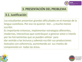 3. PRESENTACIÓN DEL PROBLEMA 
3.1. Justificación 
Los estudiantes presentan grandes dificultades en el manejo de la 
lengua castellana. Por eso no quieren leer… y mucho menos 
escribir. 
Es importante entonces, implementar estrategias diferentes, 
modernas, interactivas que contribuyan a generar amor e interés 
por las herramientas que se pueden utilizar para 
dar sentido a las lecturas y además escribir sus producciones 
textuales con coherencia, aumentando así sus niveles de 
comprensión en todas las áreas. 
 