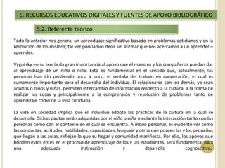 5. RECURSOS EDUCATIVOS DIGITALES Y FUENTES DE APOYO BIBLIOGRÁFICO 
5.2. Referente teórico 
Todo lo anterior nos genera, un aprendizaje significativo basado en problemas cotidianos y en la 
resolución de los mismos; tal vez podríamos decir sin afirmar que nos acercamos a un aprender – 
aprender. 
Vygotsky en su teoría da gran importancia al apoyo que el maestro y los compañeros puedan dar 
al aprendizaje de un niño o niña. Esto es fundamental en el sentido que, actualmente, las 
personas han ido perdiendo poco a poco, el sentido del trabajo en cooperación, el cual es 
sumamente importante para el desarrollo del individuo. El relacionarse con los demás, ya sean 
adultos o niños y niñas, permiten intercambio de información respecto a la cultura, a la forma de 
realizar las cosas y principalmente a la comprensión y resolución de problemas tanto de 
aprendizaje como de la vida cotidiana. 
La vida en sociedad implica que el individuo adopte las prácticas de la cultura en la cual se 
desarrolla. Dichas pautas serán adquiridas por el niño o niña mediante la interacción tanto con las 
personas como con el contexto en el cual se encuentra. A modo personal, es evidente ver como 
las conductas, actitudes, habilidades, capacidades, lenguaje y otros que poseen las y los pequeños 
que llegan a las aulas, reflejan lo que su hogar y comunidad manifiesta. Por ello, los apoyos que 
brinden estos entes en el proceso de aprendizaje de los y las estudiantes, será fundamental para 
una adecuada instrucción y desarrollo cognoscitivo. 
 
