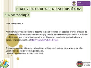 6. ACTIVIDADES DE APRENDIZAJE DISEÑADAS 
6.1. Metodología 
FASE PROBLEMICA 
Al iniciar al proyecto de aula el docente inicia abordando los saberes previos a través de 
la observación de un video sobre el Bullyng :»Más Vale Prevenir que Lamentar « donde 
el objetivo es que el estudiante perciba las diferentes manifestaciones de violencia 
escolar ingresando al link http://youtu.be/GGZzL-R7ntg . 
El alumno expone diferentes situaciones vividas en el aula de clase y fuera de ella. 
Descripción de los diferentes personajes. 
Que otro final le daría usted a la historia. 
 