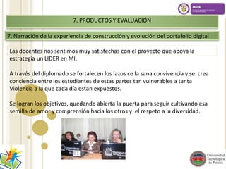 7. PRODUCTOS Y EVALUACIÓN 
7. Narración de la experiencia de construcción y evolución del portafolio digital 
Las docentes nos sentimos muy satisfechas con el proyecto que apoya la 
estrategia un LIDER en MI. 
A través del diplomado se fortalecen los lazos ce la sana convivencia y se crea 
conciencia entre los estudiantes de estas partes tan vulnerables a tanta 
Violencia a la que cada día están expuestos. 
Se logran los objetivos, quedando abierta la puerta para seguir cultivando esa 
semilla de amor y comprensión hacia los otros y el respeto a la diversidad. 
 