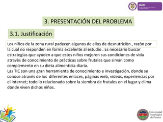 3. PRESENTACIÓN DEL PROBLEMA 
3.1. Justificación 
Los niños de la zona rural padecen algunos de ellos de desnutriciòn , razòn por 
la cual no responden en forma excelente al estudio . Es necesario buscar 
estrategias que ayuden a que estos niños mejoren sus condiciones de vida 
atravès de conocimiento de pràcticas sobre frutales que sirvan como 
complemento en su dieta alimenticia diaria. 
Las TIC son una gran herramienta de conocimiento e investigaciòn, donde se 
conoce atravès de los diferentes enlaces, pàginas web, videos, experiencias por 
el internet; todo lo relacionado sobre la siembra de frutales en el lugar y clima 
donde viven dichos niños. 
 