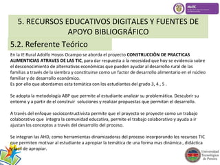 5. RECURSOS EDUCATIVOS DIGITALES Y FUENTES DE 
APOYO BIBLIOGRÁFICO 
5.2. Referente Teórico 
En la IE Rural Adolfo Hoyos Ocampo se aborda el proyecto CONSTRUCCIÒN DE PRACTICAS 
ALIMENTICIAS ATRAVES DE LAS TIC, para dar respuesta a la necesidad que hoy se evidencia sobre 
el desconocimiento de alternativas económicas que pueden ayudar al desarrollo rural de las 
familias a través de la siembra y constituirse como un factor de desarrollo alimentario en el núcleo 
familiar y de desarrollo económico. 
Es por ello que abordamos esta temática con los estudiantes del grado 3, 4 , 5 . 
Se adopta la metodología ABP que permite al estudiante analizar su problemática. Descubrir su 
entorno y a partir de el construir soluciones y realizar propuestas que permitan el desarrollo. 
A través del enfoque sociocontructivista permite que el proyecto se proyecte como un trabajo 
colaborativo que integra la comunidad educativa, permite el trabajo colaborativo y ayuda a ir 
ajustan los conceptos a través del desarrollo del proceso. 
Se integran las AHD, como herramientas dinamizadoras del proceso incorporando los recursos TIC 
que permiten motivar al estudiante a apropiar la temática de una forma mas dinámica , didáctica 
y facil de apropiar. 
 