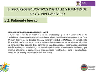 5. RECURSOS EDUCATIVOS DIGITALES Y FUENTES DE 
APOYO BIBLIOGRÁFICO 
5.2. Referente teórico 
APRENDIZAJE BASADO EN PROBLEMAS (ABP) 
El Aprendizaje Basado en Problemas es una metodología para el mejoramiento de la 
calidad educativa que tiene sus inicios en la escuela de medicina en la Universidad de Case 
Western Reserve en los Estados Unidos y en la Universidad de McMaster en Canadá en la 
década de los 60's; buscando con esto reformar la forma en que los estudiantes adquirían 
sus conocimientos, pasando de un aprendizaje basado en sesiones exponenciales, cargadas 
de información para memorizar, a un aprendizaje basado en problemas de la vida real, que 
generan reflexiones y razonamientos más centrados y motivadores para el estudiantado. 
(Dirección de Investigación y Desarrollo Educativo). 
 