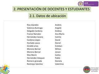 2. PRESENTACIÓN DE DOCENTES Y ESTUDIANTES 
2.1. Datos de ubicación 
Ríos blandón Andrés 
Valencia Buitrago Angeló 
Delgado Cardona Andrea 
Franco Narváez Ana María 
Hernández lozano Camila 
Cardona López David 
Hurtado vasco Daniel 
Giraldo arias Esteban 
Moreno Bernal Milton 
Moreno Bernal Jeison 
Diez Marín Carlos 
Hernández Vásquez Pablo 
Romero granada Daniela 
Restrepo Sánchez Valentina 
 