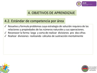 4. OBJETIVOS DE APRENDIZAJE 
4.2. Estándar de competencia por área 
✓ Resuelvo y formulo problemas cuya estrategia de solución requiera de las 
relaciones y propiedades de los números naturales y sus operaciones. 
✓ Reconocer la forma larga y corta de realizar divisiones pro dos cifras 
✓ Realizar divisiones realizando cálculos de sustracción mentalmente 
 