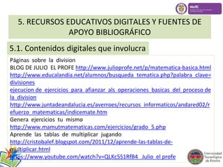 5. RECURSOS EDUCATIVOS DIGITALES Y FUENTES DE 
APOYO BIBLIOGRÁFICO 
5.1. Contenidos digitales que involucra 
Páginas sobre la division 
BLOG DE JULIO EL PROFE http://www.julioprofe.net/p/matematica-basica.html 
http://www.educalandia.net/alumnos/busqueda_tematica.php?palabra_clave= 
divisiones 
ejecucion de ejercicios para afianzar als operaciones basicas del proceso de 
la division 
http://www.juntadeandalucia.es/averroes/recursos_informaticos/andared02/r 
efuerzo_matematicas/indicemate.htm 
Genera ejercicios tu mismo 
http://www.mamutmatematicas.com/ejercicios/grado_5.php 
Aprende las tablas de multiplicar jugando 
http://cristobalef.blogspot.com/2011/12/aprende-las-tablas-de-multiplicar. 
html 
https://www.youtube.com/watch?v=QLKc5S1RfB4 Julio el profe 
 