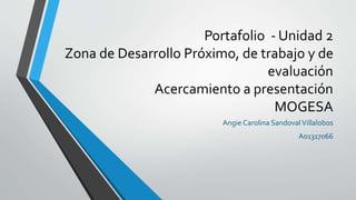 Portafolio - Unidad 2 
Zona de Desarrollo Próximo, de trabajo y de 
evaluación 
Acercamiento a presentación 
MOGESA 
Angie Carolina Sandoval Villalobos 
A01317066 
 