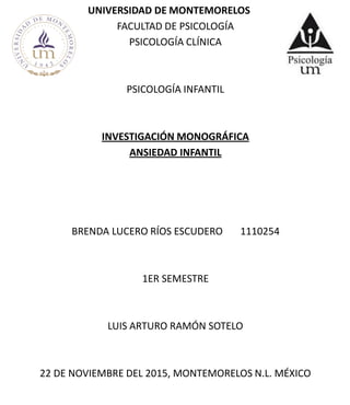 UNIVERSIDAD DE MONTEMORELOS
FACULTAD DE PSICOLOGÍA
PSICOLOGÍA CLÍNICA
PSICOLOGÍA INFANTIL
INVESTIGACIÓN MONOGRÁFICA
ANSIEDAD INFANTIL
BRENDA LUCERO RÍOS ESCUDERO 1110254
1ER SEMESTRE
LUIS ARTURO RAMÓN SOTELO
22 DE NOVIEMBRE DEL 2015, MONTEMORELOS N.L. MÉXICO
 