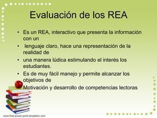 Evaluación de los REA 
•Es un REA, interactivo que presenta la información con un 
• lenguaje claro, hace una representación de la realidad de 
•una manera lúdica estimulando el interés los estudiantes. 
•Es de muy fácil manejo y permite alcanzar los objetivos de 
•Motivación y desarrollo de competencias lectoras  