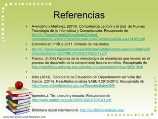 Referencias 
•Avendaño y Martínez, (2013). Competencia Lectora y el Uso de Nuevas Tecnología de la Informática y Comunicación. Recuperado de file:///C:/Users/Usuario/Downloads/Dialnet- competenciaLectoraYElUsoDeLasNuevasTecnologiasDeLa-4714265.pdf 
•Colombia en PIRLS 2011. Síntesis de resultados 
•file:///C:/Users/Usuario/Downloads/Informe%20de%20resultados%20de%20Colombia%20en%20PIRLS%202011%20(1).pdf 
•Franco, (2.009).Factores de la metodología de enseñanza que inciden en el proceso de desarrollo de la comprensión lectora en niños. Recuperado de http://rcientificas.uninorte.edu.co/index.php/zona/article/view/1602/1049 
• 
•Icfes (2013). Secretaría de Educación del Departamento del Valle del Cauca. (2014). Resultados pruebas SABER 2012-2013. Recuperado de http://www.icfesinteractivo.gov.co/ReportesSaber359/ 
•Iparedes,J. Tic, Lectura y escuela. Recuperado de http://www.redalyc.org/pdf/1995/199531506041.pdf 
•Biblioteca digital internacional. http://es.childrenslibrary.org/ 
• 
