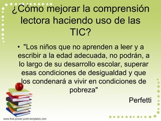 ¿Cómo mejorar la comprensión lectora haciendo uso de las TIC? 
•"Los niños que no aprenden a leer y a escribir a la edad adecuada, no podrán, a lo largo de su desarrollo escolar, superar esas condiciones de desigualdad y que los condenará a vivir en condiciones de pobreza" 
Perfetti  
