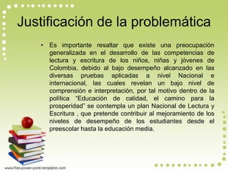 Justificación de la problemática 
•Es importante resaltar que existe una preocupación generalizada en el desarrollo de las competencias de lectura y escritura de los niños, niñas y jóvenes de Colombia, debido al bajo desempeño alcanzado en las diversas pruebas aplicadas a nivel Nacional e internacional, las cuales revelan un bajo nivel de comprensión e interpretación, por tal motivo dentro de la política “Educación de calidad, el camino para la prosperidad” se contempla un plan Nacional de Lectura y Escritura , que pretende contribuir al mejoramiento de los niveles de desempeño de los estudiantes desde el preescolar hasta la educación media.  