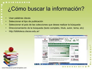 ¿Cómo buscar la información? 
•Usar palabras claves 
•Seleccionar el tipo de publicación 
•Seleccionar el país de las colecciones que desea realizar la búsqueda 
•Direccionamiento de la búsqueda (texto completo, título, autor, tema, etc) 
•http://biblioteca.clacso.edu.ar/  
