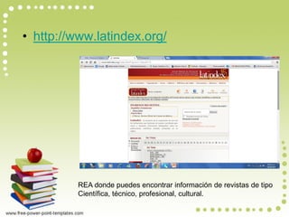 •http://www.latindex.org/ 
REA donde puedes encontrar información de revistas de tipo 
Científica, técnico, profesional, cultural.  