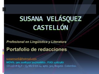 SUSANA VELÁSQUEZ CASTELLÓN Profesional en Lingüística y Literatura Portafolio de redacciones sussanna76@hotmail.com Móvil: 301 2108327/ 3157026872 . FIJO: 4167387 Cll 22D # 69 F – 73, Mz D Int.24  apto. 302, Bogotá - Colombia. 