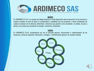 .
MISIÓN
En ARDIMECO S.A.S y su equipo de trabajo estamos en total disposición para la ejecución de los servicios a
nuestros clientes en post de lograr el cumplimiento a cabalidad que los proyectos y obras contratadas las
cuales se realizan con la eficacia, efectividad y eficiencia que generen como resultados la calidad, el justo a
tiempo y los costos que produzcan la sinergia comercial y corporativa .
VISION
En ARDIMECO S.A.S. propendemos por ser el principal ejecutor, solucionador e implementador de los
proyectos y obras de ingeniería, fabricación, montajes y mantenimiento general de nuestros clientes
 