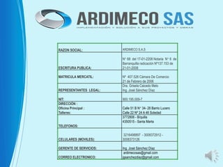 RAZON SOCIAL: ARDIMECO S.A.S
ESCRITURA PUBLICA:
N° 68 del 17-01-2208 Notaria N° 6 de
Barranquilla radicación Nº137.153 de
21-01-2008
MATRICULA MERCATIL: Nº 407.526 Cámara De Comercio
21 de Febrero de 2006
REPRESENTANTES LEGAL:
Dra. Grisela Caicedo Melo
Ing. José Sánchez Díaz
NIT: 900.195.009-7
DIRECCIÓN :
Oficina Principal :
Talleres:
Calle 51 B N° 34- 28 Barrio Lucero
Calle 22 Nº 24 A 46 Soledad
TELEFONOS:
3772806 - B/quilla
4350515 - Santa Marta
CELULARES (MOVILES):
3216498897 - 3008372912 -
3008373126
GERENTE DE SERVICIOS: Ing. José Sánchez Díaz
CORREO ELECTRONICO:
ardimecosas@gmail.com
jgsanchezdiaz@gmail.com
 
