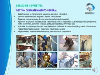 • Soporte técnico en mantenimiento preventivo, correctivo y predictivo.
• Servicios de reparaciones mayores a equipos y maquinarias.
• Desarrollo e implementación de programas de mantenimiento industrial.
• Aplicación de pruebas no destructivas y destructivas con su diagnósticos (Ultrasonido puntual y explorativo,
Tintas penetrantes, corrientes parasitas, partículas magnéticas, ultravioleta Etc.)
• Aplicación de metrología avanzada para diagnósticos e informes de confiabilidad ( Rugometria y Durometria)
• Repotenciaciones de equipos y maquinarias industriales y navales
• Reparaciones a sistemas electromecánicos , oleo-hidráulicos y neumáticas
SERVICIOS A PRESTAR:
GESTION DE MANTENIMIENTO GENERAL
Fotos tomadas en trabajos ejecutados en las diferentes obras y proyectos
 