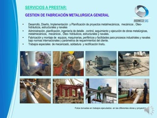 • Desarrollo, Diseño, Implementación y Planificación de proyectos metalmecánicos, mecánicos . Oleo-
hidráulicos, estructurales y navales
• Administración, planificación, ingeniería de detalle , control, seguimiento y ejecución de obras metalúrgicas,
metalmecánicos, mecánicos , Oleo- hidráulicos, estructurales y navales.
• Fabricación y montaje de equipos, maquinarias, periféricos y facilidades para procesos industriales y navales
bajo normas internacionales y parámetros de requerimientos del cliente.
• Trabajos especiales de mecanizado, soldadura y rectificación Insitu.
GESTION DE FABRICACIÓN METALURGICA GENERAL
SERVICIOS A PRESTAR:
Fotos tomadas en trabajos ejecutados en las diferentes obras y proyectos
 