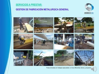 GESTION DE FABRICACIÓN METALURGICA GENERAL
SERVICIOS A PRESTAR:
Fotos tomadas en trabajos ejecutados en las diferentes obras y proyectos
 