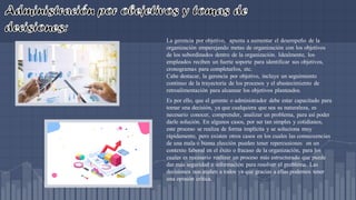 La gerencia por objetivo, apunta a aumentar el desempeño de la
organización emparejando metas de organización con los objetivos
de los subordinados dentro de la organización. Idealmente, los
empleados reciben un fuerte soporte para identificar sus objetivos,
cronogramas para completarlos, etc.
Cabe destacar, la gerencia por objetivo, incluye un seguimiento
continuo de la trayectoria de los procesos y el abastecimiento de
retroalimentación para alcanzar los objetivos planteados.
Es por ello, que el gerente o administrador debe estar capacitado para
tomar una decisión, ya que cualquiera que sea su naturaleza, es
necesario conocer, comprender, analizar un problema, para así poder
darle solución. En algunos casos, por ser tan simples y cotidianos,
este proceso se realiza de forma implícita y se soluciona muy
rápidamente, pero existen otros casos en los cuales las consecuencias
de una mala o buena elección pueden tener repercusiones en un
contexto laboral en el éxito o fracaso de la organización, para los
cuales es necesario realizar un proceso más estructurado que puede
dar más seguridad e información para resolver el problema. Las
decisiones nos atañen a todos ya que gracias a ellas podemos tener
una opinión crítica.
 