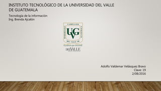 INSTITUTO TECNOLÓGICO DE LA UNIVERSIDAD DEL VALLE
DE GUATEMALA
Tecnología de la información
Ing. Brenda Ajcalón
Adolfo Valdemar Velásquez Bravo
Clave: 19
2/08/2016