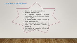 Características de Prezi
• Creación de textos instantáneos.
• Plantillas determinadas
• Se pueden insertar archivos
multimedia como: imágenes, videos,
u otros objetos.
• Es posible invitar a otros usuarios a
editar la publicación.
• Los pasos de la información en el
lienzo son delicados, limpios y
dinámicos.
• Distribución y ocupación infinita de
los objetos multimedia.