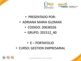 • PRESENTADO POR:
• ADRIANA MARIA GUZMAN
• CODIGO: 20638326
• GRUPO: 201512_40
• E – PORTAFOLIO
• CURSO: GESTION EMPRESARIAL
FI-GQ-GCMU-004-015 V. 001-17-04-2013
 