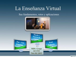La Enseñanza Virtual
 Sus fundamentos, retos y aplicaciones




            MDS- Grupo
              24 UTO
            Nov.10, 2,012
 