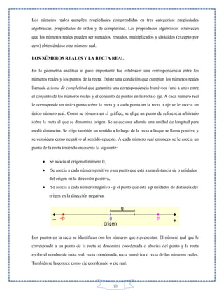 Los números reales cumplen propiedades comprendidas en tres categorías: propiedades
algebraicas, propiedades de orden y de completitud. Las propiedades algebraicas establecen
que los números reales pueden ser sumados, restados, multiplicados y divididos (excepto por
cero) obteniéndose otro número real.
LOS NÚMEROS REALES Y LA RECTA REAL
En la geometría analítica el paso importante fue establecer una correspondencia entre los
números reales y los puntos de la recta. Existe una condición que cumplen los números reales
llamada axioma de completitud que garantiza una correspondencia biunívoca (uno a uno) entre
el conjunto de los números reales y el conjunto de puntos en la recta o eje. A cada número real
le corresponde un único punto sobre la recta y a cada punto en la recta o eje se le asocia un
único número real. Como se observa en el gráfico, se elige un punto de referencia arbitrario
sobre la recta al que se denomina origen. Se selecciona además una unidad de longitud para
medir distancias. Se elige también un sentido a lo largo de la recta a la que se llama positivo y
se considera como negativo al sentido opuesto. A cada número real entonces se le asocia un
punto de la recta teniendo en cuenta lo siguiente:


Se asocia al origen el número 0,



Se asocia a cada número positivo p un punto que está a una distancia de p unidades
del origen en la dirección positiva,



Se asocia a cada número negativo - p el punto que está a p unidades de distancia del
origen en la dirección negativa.

Los puntos en la recta se identifican con los números que representan. El número real que le
corresponde a un punto de la recta se denomina coordenada o abscisa del punto y la recta
recibe el nombre de recta real, recta coordenada, recta numérica o recta de los números reales.
También se la conoce como eje coordenado o eje real.

10

 