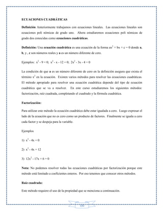 ECUACIONES CUADRÁTICAS
Definición Anteriormente trabajamos con ecuaciones lineales. Las ecuaciones lineales son
ecuaciones poli nómicas de grado uno. Ahora estudiaremos ecuaciones poli nómicas de
grado dos conocidas como ecuaciones cuadráticas.
Definición: Una ecuación cuadrática es una ecuación de la forma ax2 + bx + c = 0 donde a,
b, y , c son números reales y a es un número diferente de cero.
Ejemplos: x2 - 9 = 0; x2 - x - 12 = 0; 2x2 - 3x - 4 = 0
La condición de que a es un número diferente de cero en la definición asegura que exista el
término x2 en la ecuación. Existen varios métodos para resolver las ecuaciones cuadráticas.
El método apropiado para resolver una ecuación cuadrática depende del tipo de ecuación
cuadrática que se va a resolver.

En este curso estudiaremos los siguientes métodos:

factorización, raíz cuadrada, completando el cuadrado y la fórmula cuadrática.
Factorización:
Para utilizar este método la ecuación cuadrática debe estar igualada a cero. Luego expresar el
lado de la ecuación que no es cero como un producto de factores. Finalmente se iguala a cero
cada factor y se despeja para la variable.
Ejemplos
1) x2 - 4x = 0
2) x2 - 4x = 12
3) 12x2 - 17x + 6 = 0
Nota: No podemos resolver todas las ecuaciones cuadráticas por factorización porque este
método está limitado a coeficientes enteros. Por eso tenemos que conocer otros métodos.
Raíz cuadrada:
Este método requiere el uso de la propiedad que se menciona a continuación.

100

 