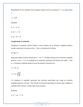 Propiedad de la raíz cuadrada: Para cualquier número real k, la ecuación x 2 = k es equivalente
a:

Ejemplos
1) x2 - 9 = 0
2) 2x2 - 1 = 0
3) (x - 3)2 = -8
Completando el cuadrado:
Completar el cuadrado conlleva hallar el tercer término de un trinomio cuadrado perfecto
cuando conocemos los primeros dos. Esto es, trinomios de la forma:
x2 + bx + ?
Regla para hallar el último término de x2 + bx +?: El último término de un trinomio cuadrado
perfecto ( con a = 1) es el cuadrado de la mitad del coeficiente del término del medio. Esto
es; el trinomio cuadrado perfecto cuyos dos primeros términos son
x2 + bx es :

Al completar el cuadrado queremos una ecuación equivalente que tenga un trinomio
cuadrado perfecto a un lado. Para obtener la ecuación equivalente el número que completa el
cuadrado debe sumarse a ambos lados de la ecuación.
Ejemplos
1) x2 + 6x + 7 = 0

101

 