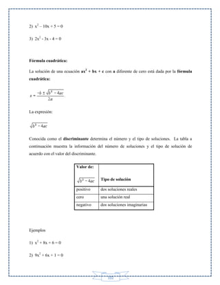 2) x2 – 10x + 5 = 0
3) 2x2 - 3x - 4 = 0

Fórmula cuadrática:
La solución de una ecuación ax2 + bx + c con a diferente de cero está dada por la fórmula
cuadrática:

La expresión:

Conocida como el discriminante determina el número y el tipo de soluciones. La tabla a
continuación muestra la información del número de soluciones y el tipo de solución de
acuerdo con el valor del discriminante.
Valor de:
Tipo de solución
positivo

dos soluciones reales

cero

una solución real

negativo

dos soluciones imaginarias

Ejemplos
1) x2 + 8x + 6 = 0
2) 9x2 + 6x + 1 = 0

102

 