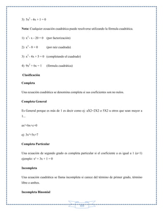 3) 5x2 - 4x + 1 = 0
Nota: Cualquier ecuación cuadrática puede resolverse utilizando la fórmula cuadrática.
1) x2 - x - 20 = 0

(por factorización)

2) x2 - 8 = 0

(por raíz cuadrada)

3) x2 - 4x + 5 = 0 (completando el cuadrado)
4) 9x2 + 6x = 1

(fórmula cuadrática)

Clasificación
Completa
Una ecuación cuadrática se denomina completa si sus coeficientes son no nulos.
Completa General
Es General porque es más de 1 es decir como ej: aX2=2X2 o 5X2 u otros que sean mayor a
1...
ax²+bx+c=0
ej: 3x²+5x+7
Completa Particular
Una ecuación de segundo grado es completa particular si el coeficiente a es igual a 1 (a=1)
ejemplo: x² + 3x + 1 = 0
Incompleta
Una ecuación cuadrática se llama incompleta si carece del término de primer grado, término
libre o ambos.
Incompleta Binomial

103

 