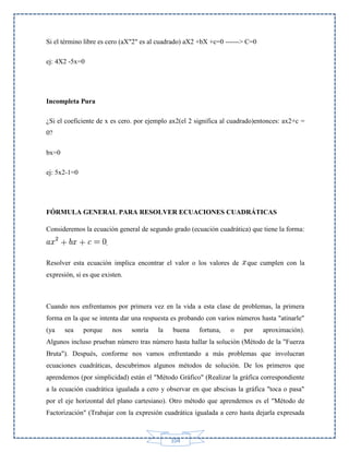 Si el término libre es cero (aX"2" es al cuadrado) aX2 +bX +c=0 ------> C=0
ej: 4X2 -5x=0

Incompleta Pura
¿Si el coeficiente de x es cero. por ejemplo ax2(el 2 significa al cuadrado)entonces: ax2+c =
0?
bx=0
ej: 5x2-1=0

FÓRMULA GENERAL PARA RESOLVER ECUACIONES CUADRÁTICAS
Consideremos la ecuación general de segundo grado (ecuación cuadrática) que tiene la forma:
.
Resolver esta ecuación implica encontrar el valor o los valores de

que cumplen con la

expresión, si es que existen.

Cuando nos enfrentamos por primera vez en la vida a esta clase de problemas, la primera
forma en la que se intenta dar una respuesta es probando con varios números hasta "atinarle"
(ya

sea

porque

nos

sonría

la

buena

fortuna,

o

por

aproximación).

Algunos incluso prueban número tras número hasta hallar la solución (Método de la "Fuerza
Bruta"). Después, conforme nos vamos enfrentando a más problemas que involucran
ecuaciones cuadráticas, descubrimos algunos métodos de solución. De los primeros que
aprendemos (por simplicidad) están el "Método Gráfico" (Realizar la gráfica correspondiente
a la ecuación cuadrática igualada a cero y observar en que abscisas la gráfica "toca o pasa"
por el eje horizontal del plano cartesiano). Otro método que aprendemos es el "Método de
Factorización" (Trabajar con la expresión cuadrática igualada a cero hasta dejarla expresada

104

 