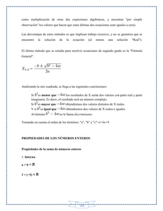 como multiplicación de otras dos expresiones algebraicas, y encontrar "por simple
observación" los valores que hacen que estas últimas dos ecuaciones sean iguales a cero).
Las desventajas de estos métodos es que implican trabajo excesivo, y no se garantiza que se
encuentre

la

solución

de

la

ecuación

(al

menos

una

solución

"Real").

El último método que se estudia para resolver ecuaciones de segundo grado es la "Fórmula
General".

Analizando la raíz cuadrada, se llega a las siguientes conclusiones:
Si es menor que
los resultados de X serán dos valores con parte real y parte
imaginaria. Es decir, el resultado será un número complejo.
Si
Y si

es mayor que

obtendremos dos valores distintos de X reales.

es igual que

obtendremos dos valores de X reales e iguales.

Al término

se le llama discriminante.

Tomando en cuenta el orden de los términos: "a", "b" y "c"=x²-6x+9

PROPIEDADES DE LOS NÚMEROS ENTEROS
Propiedades de la suma de números enteros
1. Interna:
a+b
3 + (−5)

105

 