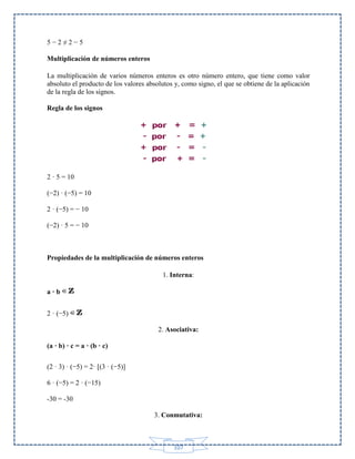 5−2≠2−5
Multiplicación de números enteros
La multiplicación de varios números enteros es otro número entero, que tiene como valor
absoluto el producto de los valores absolutos y, como signo, el que se obtiene de la aplicación
de la regla de los signos.
Regla de los signos

2 · 5 = 10
(−2) · (−5) = 10
2 · (−5) = − 10
(−2) · 5 = − 10

Propiedades de la multiplicación de números enteros
1. Interna:
a·b
2 · (−5)
2. Asociativa:
(a · b) · c = a · (b · c)
(2 · 3) · (−5) = 2· [(3 · (−5)]
6 · (−5) = 2 · (−15)
-30 = -30
3. Conmutativa:

107

 