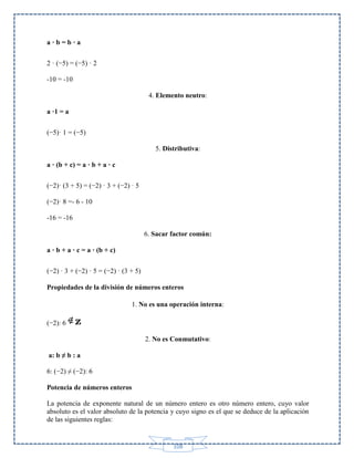 a·b=b·a
2 · (−5) = (−5) · 2
-10 = -10
4. Elemento neutro:
a ·1 = a
(−5)· 1 = (−5)
5. Distributiva:
a · (b + c) = a · b + a · c
(−2)· (3 + 5) = (−2) · 3 + (−2) · 5
(−2)· 8 =- 6 - 10
-16 = -16
6. Sacar factor común:
a · b + a · c = a · (b + c)
(−2) · 3 + (−2) · 5 = (−2) · (3 + 5)
Propiedades de la división de números enteros
1. No es una operación interna:
(−2): 6
2. No es Conmutativo:
a: b ≠ b : a
6: (−2) ≠ (−2): 6
Potencia de números enteros
La potencia de exponente natural de un número entero es otro número entero, cuyo valor
absoluto es el valor absoluto de la potencia y cuyo signo es el que se deduce de la aplicación
de las siguientes reglas:

108

 