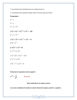 1. Las potencias de exponente par son siempre positivas.
2. Las potencias de exponente impar tienen el mismo signo de la base.
Propiedades:
a0 = 1 ·
a1 = a
am · a n = am+n
(−2)5 ·(−2)2 = (−2)5+2 = (−2)7 = −128
am : a n = am - n
(−2)5 : (−2)2 = (−2)5 - 2 = (−2)3 = −8
(am)n = am · n
[(−2)3]2 = (−2)6 = 64
an · b n = (a · b) n
(−2)3 · (3)3 = (−6) 3 = −216
an : b n = (a : b) n
(−6)3 : 3 3 = (−2)3 = −8

Potencias de exponente entero negativo

Raíz cuadrada de un número entero
Las raíces cuadradas de números enteros tienen dos signos: positivo y negativo.

109

 