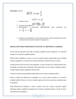 B) Ejemplo, resuelve

1. aislamos la raíz,
2. elevamos al cuadrado,
3. desarrollamos y resolvemos,

36x2+4x-11=0,

cuyas

soluciones

son

4. hacemos la comprobación en la ecuación inicial y sólo la primera de las raíces
es solución de la ecuación original, la segunda no.

RESOLUCIÓN POR COMPLEMENTACION DE UN TRINOMIO CUADRADO
En este tipo de expresión, hace falta un término cuadrático, para transformar a la expresión
original en un trinomio cuadrado perfecto.
Dicho término cuadrático se suma y se resta, al mismo tiempo, garantizando que en realidad
estamos agregando 0, es decir que no estamos alterando la expresión básica en nada.
La parte positiva de las dos que se han agregado, se suma a la parte de la expresión básica que
necesitaba esa adición para transformar dicha parte básica en un trinomio cuadrado perfecto.
La parte negativa queda agregada al final de todo.
Se factora la parte que ha quedado transformada en un trinomio cuadrado perfecto.
Ahora se tendrá una diferencia de cuadrados, en la cual el primer término es el trinomio
cuadrado perfecto factora, y la otra es la parte negativa de las dos expresiones cuadráticas que
se agregaron.
Dicha diferencia de cuadrados se vuelve a factora, como tal, y deja la expresión original
totalmente factora, mediante la completa de un trinomio cuadrado perfecto y de llevar todo a
una diferencia de cuadrados.
111

 