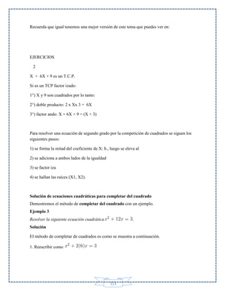 Recuerda que igual tenemos una mejor versión de este tema que puedes ver en:

EJERCICIOS
2
X + 6X + 9 es un T.C.P.
Si es un TCP factor izado:
1°) X y 9 son cuadrados por lo tanto:
2°) doble producto: 2 x Xx 3 = 6X
3°) factor ando: X + 6X + 9 = (X + 3)

Para resolver una ecuación de segundo grado por la competición de cuadrados se siguen los
siguientes pasos:
1) se forma la mitad del coeficiente de X: b., luego se eleva al
2) se adiciona a ambos lados de la igualdad
3) se factor iza
4) se hallan las raíces (X1, X2).

Solución de ecuaciones cuadráticas para completar del cuadrado
Demostremos el método de completar del cuadrado con un ejemplo.
Ejemplo 3
Resolver la siguiente ecuación cuadrática

.

Solución
El método de completar de cuadrados es como se muestra a continuación.
1. Reescribir como

113

 