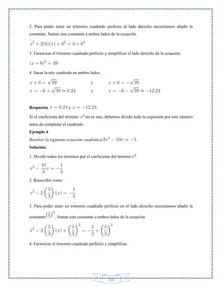 2. Para poder tener un trinomio cuadrado perfecto al lado derecho necesitamos añadir la
constante. Sumar esta constante a ambos lados de la ecuación.

3. Factorizar el trinomio cuadrado perfecto y simplificar el lado derecho de la ecuación.

4. Sacar la raíz cuadrada en ambos lados.

Respuesta

y

Si el coeficiente del término

no es uno, debemos dividir toda la expresión por este número

antes de completar el cuadrado.
Ejemplo 4
Resolver la siguiente ecuación cuadrática

.

Solución:
1. Dividir todos los términos por el coeficiente del término

.

2. Reescribir como

3. Para poder tener un trinomio cuadrado perfecto en el lado derecho necesitamos añadir la
constante

. Sumar esta constante a ambos lados de la ecuación.

4. Factorizar el trinomio cuadrado perfecto y simplificar.

114

 