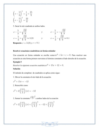 5. Sacar la raíz cuadrada en ambos lados.

Respuesta

y

Resolver ecuaciones cuadráticas en forma estándar
Una ecuación en forma estándar se escribe como

. Para resolver una

ecuación en esta forma primero movemos el término constante al lado derecho de la ecuación.
Ejemplo 5
Resolver la siguiente ecuación cuadrática

.

Solución
El método de completar de cuadrados se aplica como sigue:
1. Mover la constante al otro lado de la ecuación.

2. Reescribir como

3. Sumar la constante

a ambos lados de la ecuación

115

 