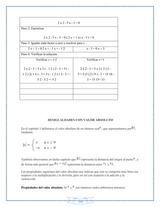 2x2-5x-3=0
Paso 2: Factorizar
2x2-5x-3=0(2x+1)(x-3)=0
Paso 3: Igualar cada factor a cero y resolver para x
2x+1=02x=-1x=-12

x-3=0x=3

Paso 4: Verificar la solución.
Verificar x=-1/2

Verificar x=3

2x2-3=5x2(-12)2-3=5(-

2x2-3=5x2(3)2-

1 2 ) 2( 1 4 ) - 3 = 5 ( - 1 2 ) 1 2 - 3 = -

3 = 5 (3 ) 2 ( 9 ) - 3 = 15 18 -

5 2 - 5 2 =- 5 2

3 = 15 15= 15

DESIGUALDADES CON VALOR ABSOLUTO
En el capítulo 1 definimos el valor absoluto de un número real , que representamos por
mediante

También observamos en dicho capítulo que
de forma más general que

,

representa la distancia del origen al punto , y

representa la distancia entre

y

.

Las propiedades siguientes del valor absoluto nos indican que este se comporta muy bien con
respecto a la multiplicación y la división, pero no así con respecto a la adición y la
sustracción.
Propiedades del valor absoluto. Si

y

son números reales arbitrarios entonces

118

 