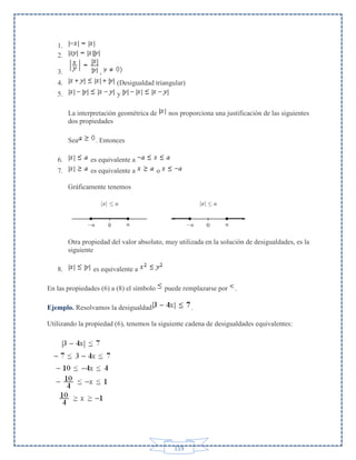 1.
2.
3.

,

4.

(Desigualdad triangular)

5.

y
La interpretación geométrica de
dos propiedades
Sea

nos proporciona una justificación de las siguientes

. Entonces

6.

es equivalente a

7.

es equivalente a

o

Gráficamente tenemos

Otra propiedad del valor absoluto, muy utilizada en la solución de desigualdades, es la
siguiente
8.

es equivalente a

En las propiedades (6) a (8) el símbolo

puede remplazarse por

Ejemplo. Resolvamos la desigualdad

.

.

Utilizando la propiedad (6), tenemos la siguiente cadena de desigualdades equivalentes:

119

 