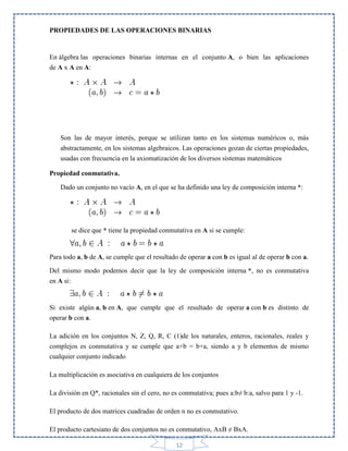 PROPIEDADES DE LAS OPERACIONES BINARIAS

En álgebra las operaciones binarias internas en el conjunto A, o bien las aplicaciones
de A x A en A:

Son las de mayor interés, porque se utilizan tanto en los sistemas numéricos o, más
abstractamente, en los sistemas algebraicos. Las operaciones gozan de ciertas propiedades,
usadas con frecuencia en la axiomatización de los diversos sistemas matemáticos
Propiedad conmutativa.
Dado un conjunto no vacío A, en el que se ha definido una ley de composición interna *:

se dice que * tiene la propiedad conmutativa en A si se cumple:

Para todo a, b de A, se cumple que el resultado de operar a con b es igual al de operar b con a.
Del mismo modo podemos decir que la ley de composición interna *, no es conmutativa
en A si:

Si existe algún a, b en A, que cumple que el resultado de operar a con b es distinto de
operar b con a.
La adición en los conjuntos N, Z, Q, R, C (1)de los naturales, enteros, racionales, reales y
complejos es conmutativa y se cumple que a+b = b+a, siendo a y b elementos de mismo
cualquier conjunto indicado
La multiplicación es asociativa en cualquiera de los conjuntos
La división en Q*, racionales sin el cero, no es conmutativa; pues a:b≠ b:a, salvo para 1 y -1.
El producto de dos matrices cuadradas de orden n no es conmutativo.
El producto cartesiano de dos conjuntos no es conmutativo, AxB ≠ BxA.
12

 