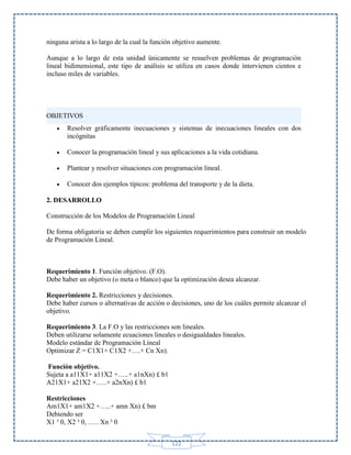 ninguna arista a lo largo de la cual la función objetivo aumente.
Aunque a lo largo de esta unidad únicamente se resuelven problemas de programación
lineal bidimensional, este tipo de análisis se utiliza en casos donde intervienen cientos e
incluso miles de variables.

OBJETIVOS


Resolver gráficamente inecuaciones y sistemas de inecuaciones lineales con dos
incógnitas



Conocer la programación lineal y sus aplicaciones a la vida cotidiana.



Plantear y resolver situaciones con programación lineal.



Conocer dos ejemplos típicos: problema del transporte y de la dieta.

2. DESARROLLO
Construcción de los Modelos de Programación Lineal
De forma obligatoria se deben cumplir los siguientes requerimientos para construir un modelo
de Programación Lineal.

Requerimiento 1. Función objetivo. (F.O).
Debe haber un objetivo (o meta o blanco) que la optimización desea alcanzar.
Requerimiento 2. Restricciones y decisiones.
Debe haber cursos o alternativas de acción o decisiones, uno de los cuáles permite alcanzar el
objetivo.
Requerimiento 3. La F.O y las restricciones son lineales.
Deben utilizarse solamente ecuaciones lineales o desigualdades lineales.
Modelo estándar de Programación Lineal
Optimizar Z = C1X1+ C1X2 +….+ Cn Xn).
Función objetivo.
Sujeta a a11X1+ a11X2 +…..+ a1nXn) £ b1
A21X1+ a21X2 +…..+ a2nXn) £ b1
Restricciones
Am1X1+ am1X2 +…..+ amn Xn) £ bm
Debiendo ser
X1 ³ 0, X2 ³ 0, ….. Xn ³ 0
122

 