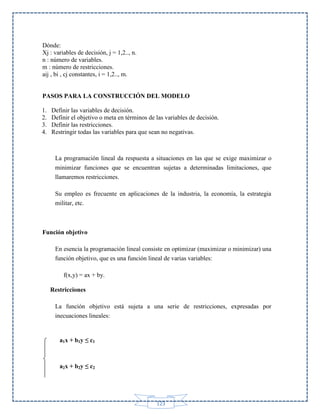 Dónde:
Xj : variables de decisión, j = 1,2.., n.
n : número de variables.
m : número de restricciones.
aij , bi , cj constantes, i = 1,2.., m.

PASOS PARA LA CONSTRUCCIÓN DEL MODELO
1.
2.
3.
4.

Definir las variables de decisión.
Definir el objetivo o meta en términos de las variables de decisión.
Definir las restricciones.
Restringir todas las variables para que sean no negativas.

La programación lineal da respuesta a situaciones en las que se exige maximizar o
minimizar funciones que se encuentran sujetas a determinadas limitaciones, que
llamaremos restricciones.
Su empleo es frecuente en aplicaciones de la industria, la economía, la estrategia
militar, etc.

Función objetivo
En esencia la programación lineal consiste en optimizar (maximizar o minimizar) una
función objetivo, que es una función lineal de varias variables:
f(x,y) = ax + by.
Restricciones
La función objetivo está sujeta a una serie de restricciones, expresadas por
inecuaciones lineales:

a1x + b1y ≤ c1

a2x + b2y ≤ c2

123

 