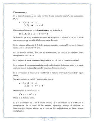 Elemento neutro
Si se tiene el conjunto A, no vacío, provisto de una operación binaria *, que indicaremos:
(A,*),

Diremos que el elemento es el elemento neutro por la derecha si:

Se demuestra que si hay otro elemento neutro por la izquierda e', tal que e'*a = a, e = e'; hecho
que se conoce como unicidad del elemento neutro. Ejemplo:
En los sistemas aditivos Z, Q, R de los enteros, racionales y reales el 0 cero es el elemento
neutro aditivo. Esto es a+0= 0+ a =a.
En los mismos sistemas, pero con la multiplicación, el 1 uno es el elemento neutro
multiplicativo. a.1 = 1.a = a.
En el conjunto de los racionales con la operación a*b = a+b +ab , el elemento neutro es 0.
En el conjunto de las matrices cuadradas con la multiplicación, el elemento neutro es la matriz
que tiene unos en la diagonal principal y los demás elementos son cero.
En la composición de funciones de variable real, el elemento neutro es la función I(x) = x para
todo x.
Sea A un conjunto no vacío y * una operación binaria:

Diremos que a' es simétrico de a si:

Donde es el elemento neutro.
El 2 es el simétrico de -2 en Z con la adición; 1/2 es el simétrico de 2 en Q* con la
multiplicación. En el casos de los sistemas algebraicos aditivos, el simétrico se
llama opuesto o inverso aditivo, en el caso de los multiplicativos se llama: inverso
multiplicativo.

16

 